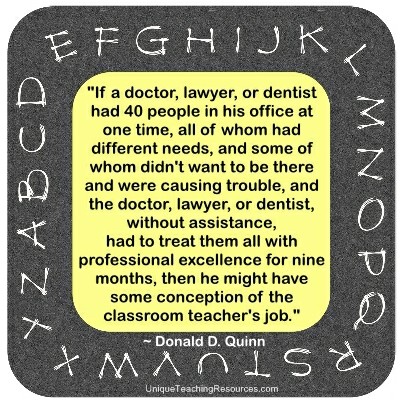 If a doctor, lawyer, or dentist had 40 people in his office at one time, all of whom had different needs, and some of whom didn't want to be there and were causing trouble, and the doctor, lawyer, or dentist, without assistance, had to treat them all with professional excellence for nine months, then he might have some conception of the classroom teacher's job. Donald D. Quinn